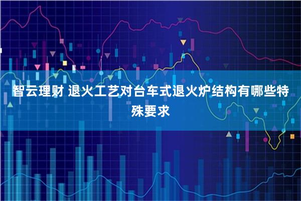 智云理财 退火工艺对台车式退火炉结构有哪些特殊要求