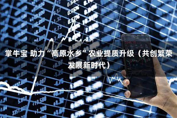 掌牛宝 助力“高原水乡”农业提质升级（共创繁荣发展新时代）