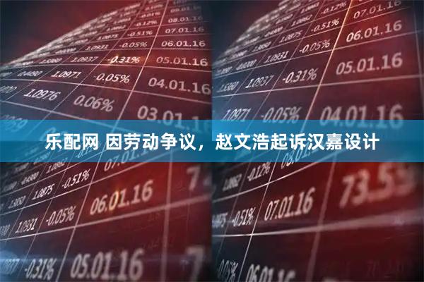 乐配网 因劳动争议，赵文浩起诉汉嘉设计