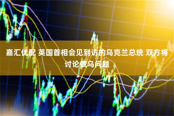 嘉汇优配 英国首相会见到访的乌克兰总统 双方将讨论俄乌问题
