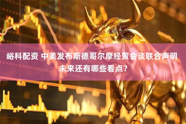 峪科配资 中美发布斯德哥尔摩经贸会谈联合声明 未来还有哪些看点？