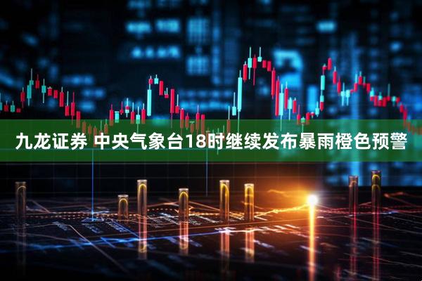 九龙证券 中央气象台18时继续发布暴雨橙色预警