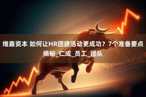 维嘉资本 如何让HR团建活动更成功？7个准备要点揭秘_仁成_员工_团队