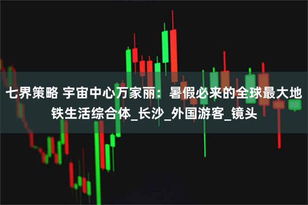 七界策略 宇宙中心万家丽：暑假必来的全球最大地铁生活综合体_长沙_外国游客_镜头