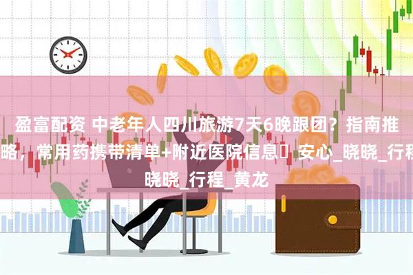 盈富配资 中老年人四川旅游7天6晚跟团？指南推荐的攻略，常用药携带清单+附近医院信息・安心_晓晓_行程_黄龙