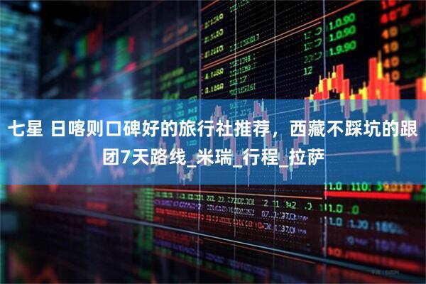 七星 日喀则口碑好的旅行社推荐，西藏不踩坑的跟团7天路线_米瑞_行程_拉萨