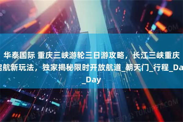 华泰国际 重庆三峡游轮三日游攻略，长江三峡重庆启航新玩法，独家揭秘限时开放航道_朝天门_行程_Day