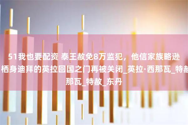 51我也要配资 泰王赦免8万监犯，他信家族略逊一筹！栖身迪拜的英拉回国之门再被关闭_英拉·西那瓦_特赦_东丹