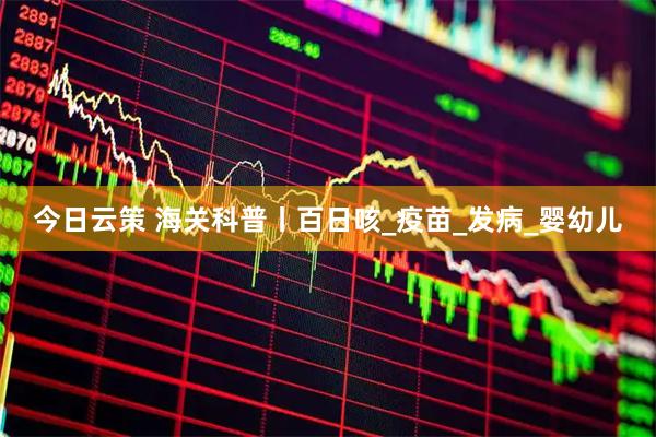 今日云策 海关科普丨百日咳_疫苗_发病_婴幼儿