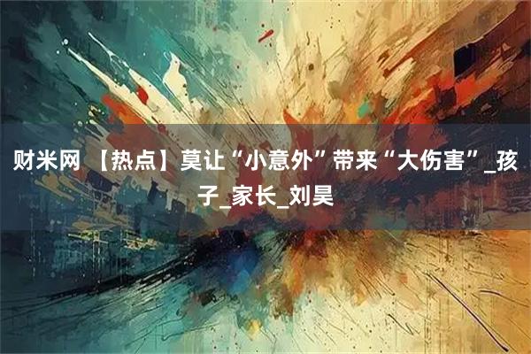 财米网 【热点】莫让“小意外”带来“大伤害”_孩子_家长_刘昊