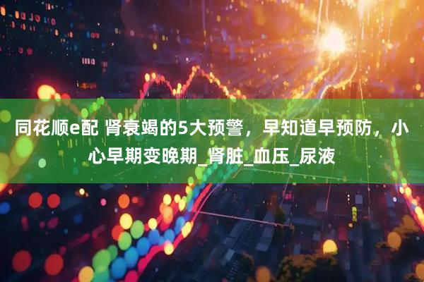 同花顺e配 肾衰竭的5大预警，早知道早预防，小心早期变晚期_肾脏_血压_尿液
