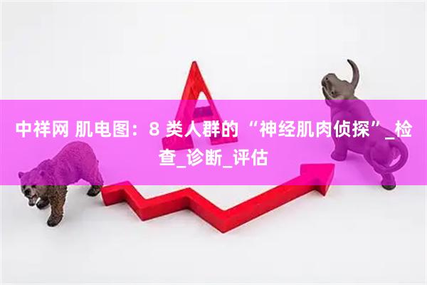 中祥网 肌电图：8 类人群的 “神经肌肉侦探”_检查_诊断_评估