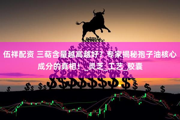 伍祥配资 三萜含量越高越好？专家揭秘孢子油核心成分的真相！_灵芝_工艺_胶囊