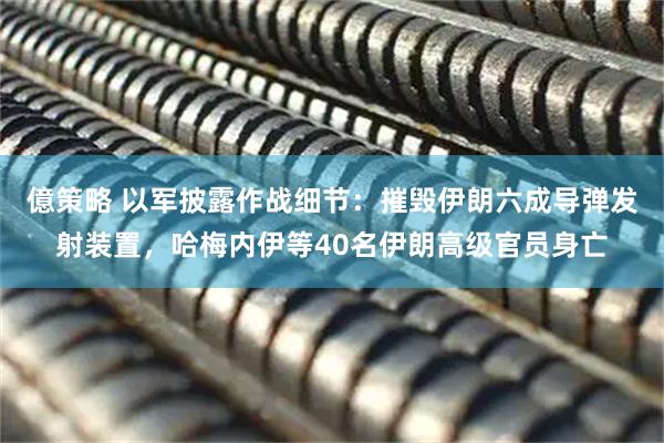 億策略 以军披露作战细节：摧毁伊朗六成导弹发射装置，哈梅内伊等40名伊朗高级官员身亡