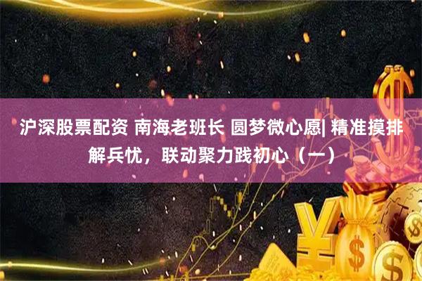 沪深股票配资 南海老班长 圆梦微心愿| 精准摸排解兵忧，联动聚力践初心（一）