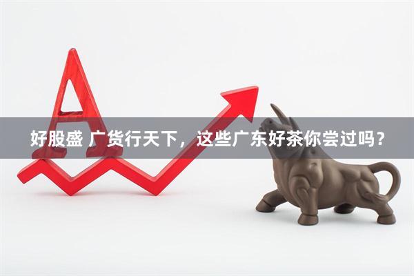 好股盛 广货行天下，这些广东好茶你尝过吗？
