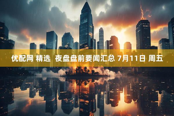 优配网 精选  夜盘盘前要闻汇总 7月11日 周五