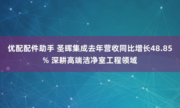 优配配件助手 圣晖集成去年营收同比增长48.85% 深耕高端洁净室工程领域