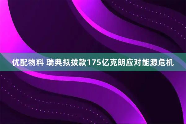 优配物料 瑞典拟拨款175亿克朗应对能源危机