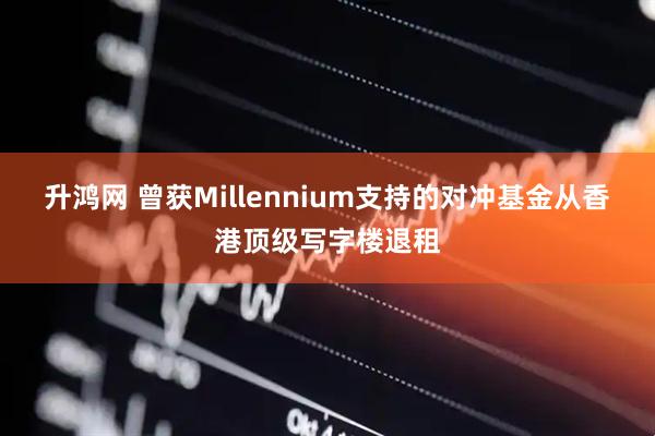 升鸿网 曾获Millennium支持的对冲基金从香港顶级写字楼退租