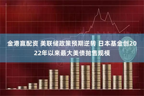 金港赢配资 美联储政策预期逆转 日本基金创2022年以来最大美债抛售规模