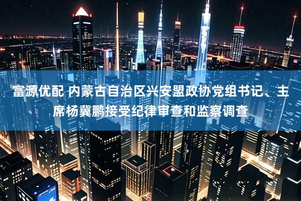 富源优配 内蒙古自治区兴安盟政协党组书记、主席杨冀鹏接受纪律审查和监察调查