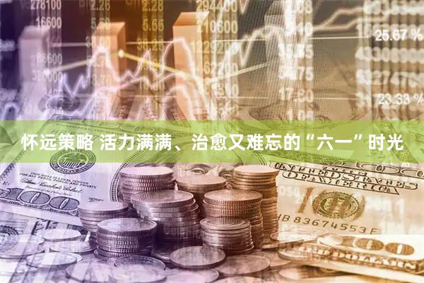 怀远策略 活力满满、治愈又难忘的“六一”时光