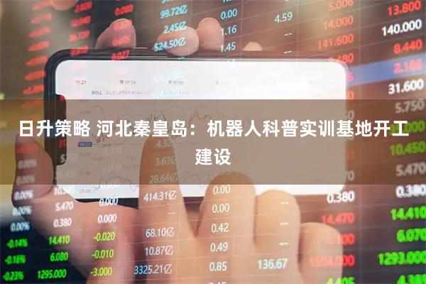 日升策略 河北秦皇岛：机器人科普实训基地开工建设
