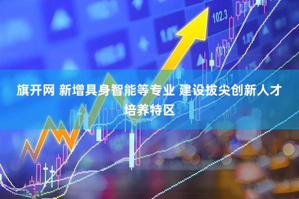 旗开网 新增具身智能等专业 建设拔尖创新人才培养特区