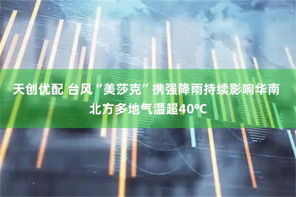 天创优配 台风“美莎克”携强降雨持续影响华南 北方多地气温超40℃