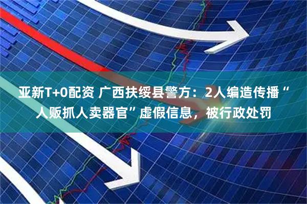 亚新T+0配资 广西扶绥县警方：2人编造传播“人贩抓人卖器官”虚假信息，被行政处罚