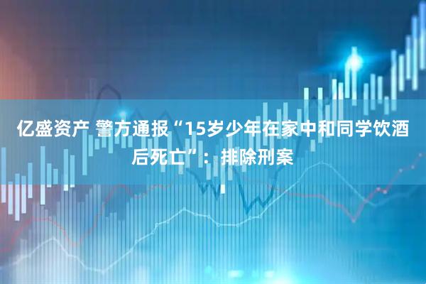 亿盛资产 警方通报“15岁少年在家中和同学饮酒后死亡”：排除刑案