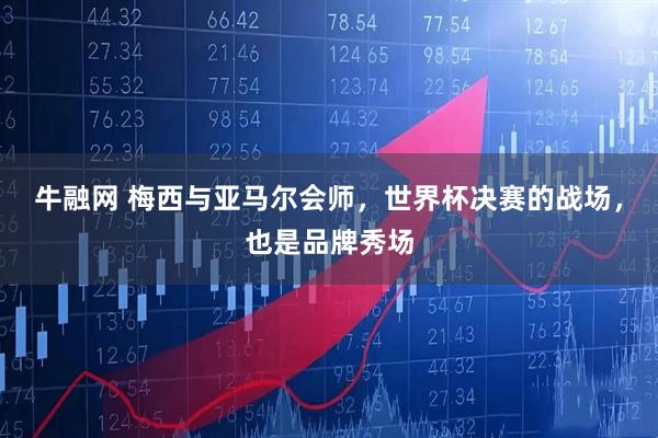 牛融网 梅西与亚马尔会师，世界杯决赛的战场，也是品牌秀场