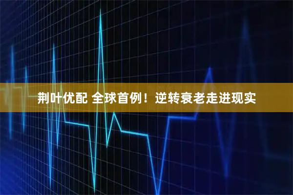 荆叶优配 全球首例！逆转衰老走进现实