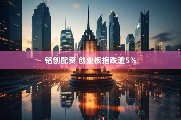 铭创配资 创业板指跌逾5%