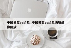 中国男篮vs约旦_中国男篮vs约旦决赛录像回放