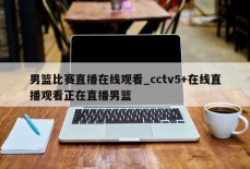 男篮比赛直播在线观看_cctv5+在线直播观看正在直播男篮