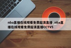 nba直播在线观看免费超清直播_nba直播在线观看免费超清直播CCTV5