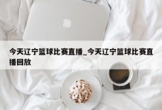 今天辽宁篮球比赛直播_今天辽宁篮球比赛直播回放