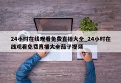 24小时在线观看免费直播大全_24小时在线观看免费直播大全茄子视频