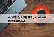 nba回放全场录像高清_cctvnba回放全场录像高清