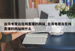 台湾电视台在线直播的网站_台湾电视台在线直播的网站叫什么