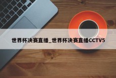 世界杯决赛直播_世界杯决赛直播CCTV5