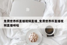 免费世界杯直播视频直播_免费世界杯直播视频直播咪咕