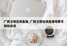 广西卫视在线直播_广西卫视在线直播观看可回放高清