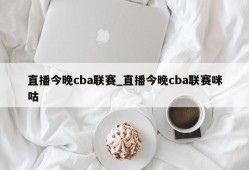 直播今晚cba联赛_直播今晚cba联赛咪咕