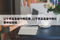 辽宁男篮直播今晚比赛_辽宁男篮直播今晚比赛咪咕视频